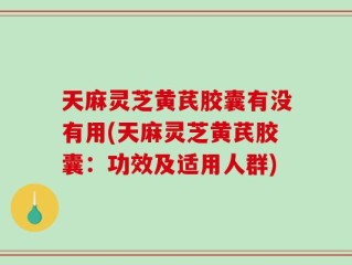 天麻灵芝黄芪胶囊有没有用(天麻灵芝黄芪胶囊：功效及适用人群)