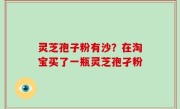 灵芝孢子粉有沙？在淘宝买了一瓶灵芝孢孑粉