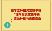 懂学堂种植灵芝孢子粉_“懂学堂灵芝孢子粉：高效种植与应用指南”
