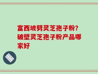 富西坡劈灵芝孢子粉？破壁灵芝孢子粉产品哪家好