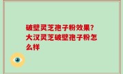 破壁灵芝孢子粉效果？大汉灵芝破壁孢子粉怎么样