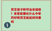 灵芝孢子粉可治食道癌？食管癌要吃什么中草药好呢灵芝能起到效果吗