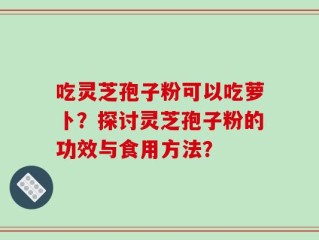 吃灵芝孢子粉可以吃萝卜？探讨灵芝孢子粉的功效与食用方法？
