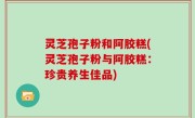 灵芝孢子粉和阿胶糕(灵芝孢子粉与阿胶糕：珍贵养生佳品)