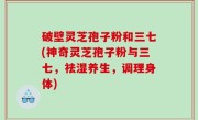 破壁灵芝孢子粉和三七(神奇灵芝孢子粉与三七，祛湿养生，调理身体)
