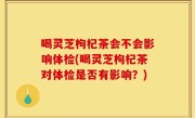 喝灵芝枸杞茶会不会影响体检(喝灵芝枸杞茶对体检是否有影响？)