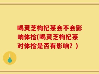 喝灵芝枸杞茶会不会影响体检(喝灵芝枸杞茶对体检是否有影响？)