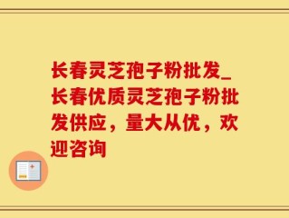 长春灵芝孢子粉批发_长春优质灵芝孢子粉批发供应，量大从优，欢迎咨询