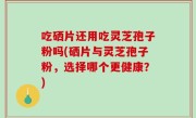 吃硒片还用吃灵芝孢子粉吗(硒片与灵芝孢子粉，选择哪个更健康？)