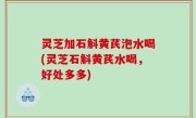 灵芝加石斛黄芪泡水喝(灵芝石斛黄芪水喝，好处多多)