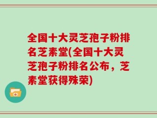 全国十大灵芝孢子粉排名芝素堂(全国十大灵芝孢子粉排名公布，芝素堂获得殊荣)