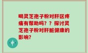 喝灵芝孢子粉对肝区疼痛有帮助吗？？探讨灵芝孢子粉对肝脏健康的影响？