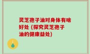 灵芝孢子油对身体有啥好处 (探究灵芝孢子油的健康益处)