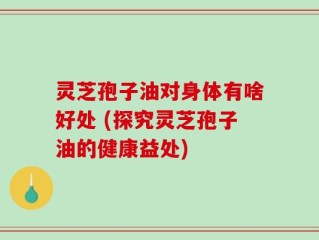 灵芝孢子油对身体有啥好处 (探究灵芝孢子油的健康益处)