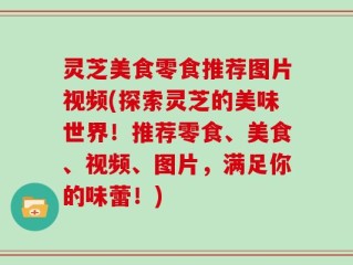 灵芝美食零食推荐图片视频(探索灵芝的美味世界！推荐零食、美食、视频、图片，满足你的味蕾！)
