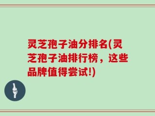 灵芝孢子油分排名(灵芝孢子油排行榜，这些品牌值得尝试!)