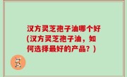 汉方灵芝孢子油哪个好(汉方灵芝孢子油，如何选择最好的产品？)