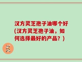 汉方灵芝孢子油哪个好(汉方灵芝孢子油，如何选择最好的产品？)