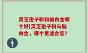 灵芝孢子粉和脑白金哪个好(灵芝孢子粉与脑白金，哪个更适合您？