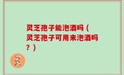 灵芝孢子能泡酒吗 (灵芝孢子可用来泡酒吗？)
