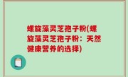 螺旋藻灵芝孢子粉(螺旋藻灵芝孢子粉：天然健康营养的选择)