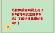 热性体质能喝灵芝孢子粉吗(可喝灵芝孢子粉吗？了解热性体质的影响！)