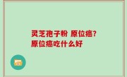 灵芝孢子粉 原位癌？原位癌吃什么好