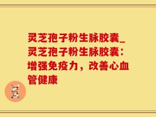 灵芝孢子粉生脉胶囊_灵芝孢子粉生脉胶囊：增强免疫力，改善心血管健康