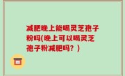 减肥晚上能喝灵芝孢子粉吗(晚上可以喝灵芝孢子粉减肥吗？)