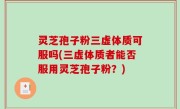 灵芝孢子粉三虚体质可服吗(三虚体质者能否服用灵芝孢子粉？)