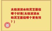 太极波波水和灵芝菌菇哪个好用(太极波波水和灵芝菌菇哪个更有效？)