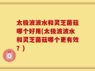 太极波波水和灵芝菌菇哪个好用(太极波波水和灵芝菌菇哪个更有效？)