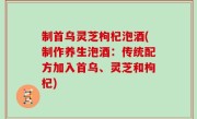 制首乌灵芝枸杞泡酒(制作养生泡酒：传统配方加入首乌、灵芝和枸杞)