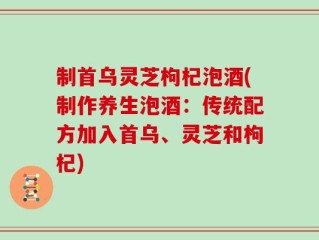 制首乌灵芝枸杞泡酒(制作养生泡酒：传统配方加入首乌、灵芝和枸杞)
