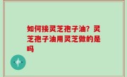 如何接灵芝孢子油？灵芝孢子油用灵芝做的是吗