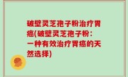 破壁灵芝孢子粉治疗胃癌(破壁灵芝孢子粉：一种有效治疗胃癌的天然选择)