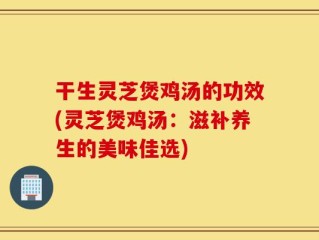 干生灵芝煲鸡汤的功效(灵芝煲鸡汤：滋补养生的美味佳选)