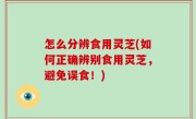 怎么分辨食用灵芝(如何正确辨别食用灵芝，避免误食！)
