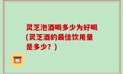 灵芝泡酒喝多少为好喝(灵芝酒的最佳饮用量是多少？)