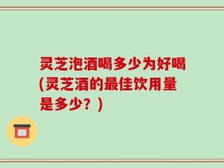 灵芝泡酒喝多少为好喝(灵芝酒的最佳饮用量是多少？)