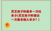 灵芝孢子粉最多一次吃多少(灵芝孢子粉建议一次最多摄入多少？)