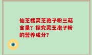 仙芝楼灵芝孢子粉三萜含量？探究灵芝孢子粉的营养成分？