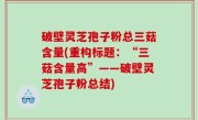 破壁灵芝孢子粉总三菇含量(重构标题：“三菇含量高”——破壁灵芝孢子粉总结)