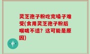 灵芝孢子粉吃完嗓子难受(食用灵芝孢子粉后喉咙不适？这可能是原因)