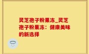 灵芝孢子粉果冻_灵芝孢子粉果冻：健康美味的新选择