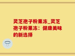 灵芝孢子粉果冻_灵芝孢子粉果冻：健康美味的新选择