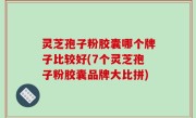 灵芝孢子粉胶囊哪个牌子比较好(7个灵芝孢子粉胶囊品牌大比拼)