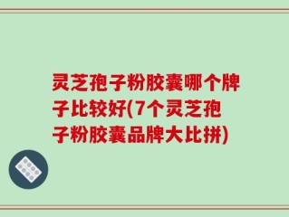 灵芝孢子粉胶囊哪个牌子比较好(7个灵芝孢子粉胶囊品牌大比拼)