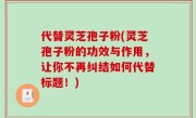 代替灵芝孢子粉(灵芝孢子粉的功效与作用，让你不再纠结如何代替标题！)