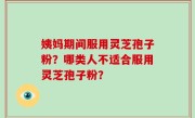 姨妈期间服用灵芝孢子粉？哪类人不适合服用灵芝孢子粉？